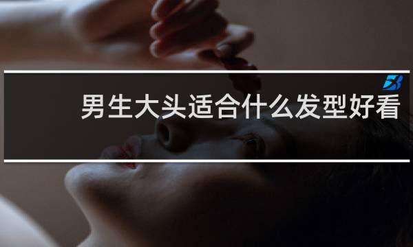 男生大头适合什么发型好看
