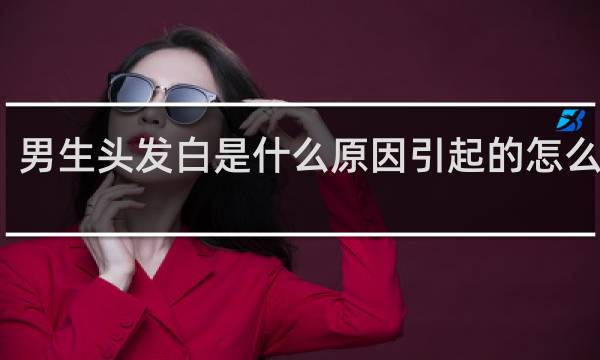 男生头发白是什么原因引起的怎么治疗