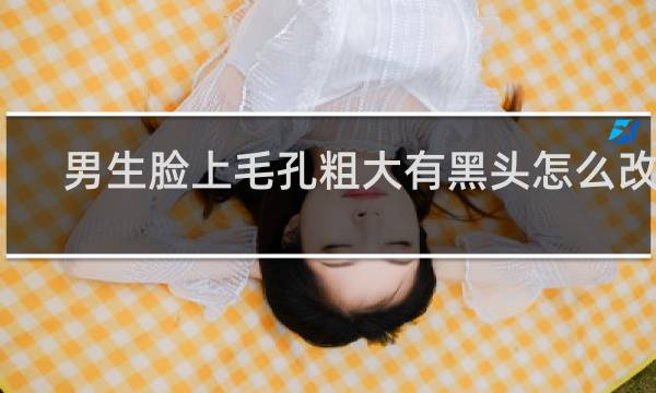 男生脸上毛孔粗大有黑头怎么改善