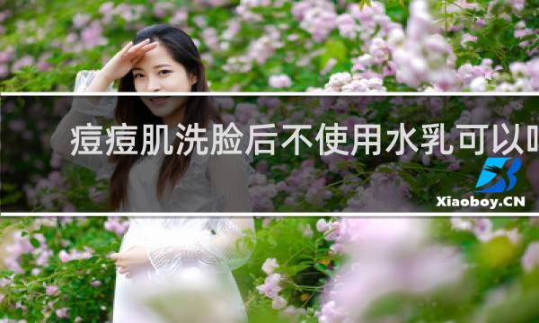 痘痘肌洗脸后不使用水乳可以吗