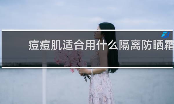 痘痘肌适合用什么隔离防晒霜