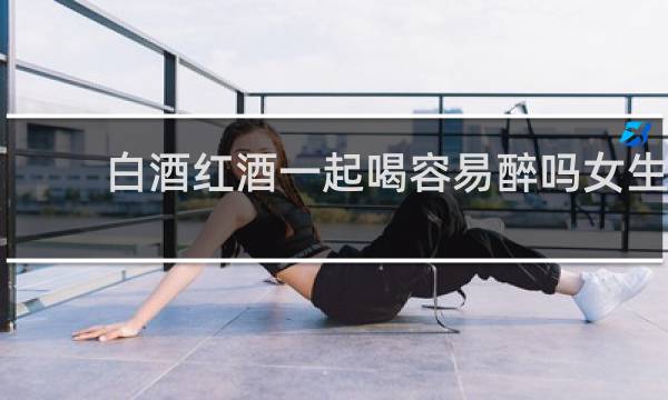 白酒红酒一起喝容易醉吗女生