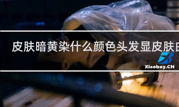 皮肤暗黄染什么颜色头发显皮肤白男