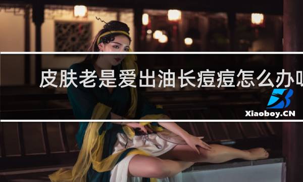 皮肤老是爱出油长痘痘怎么办呀