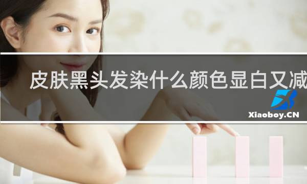 皮肤黑头发染什么颜色显白又减龄