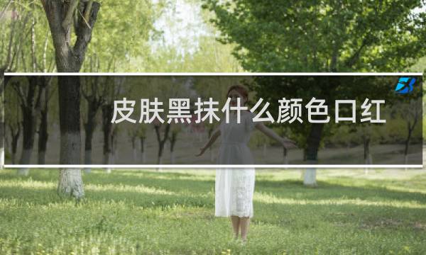 皮肤黑抹什么颜色口红