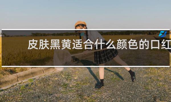 皮肤黑黄适合什么颜色的口红