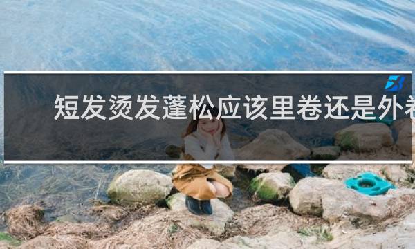 短发烫发蓬松应该里卷还是外卷