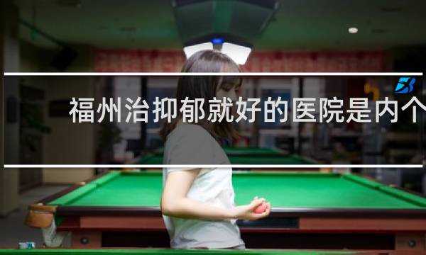福州治抑郁就好的医院是内个