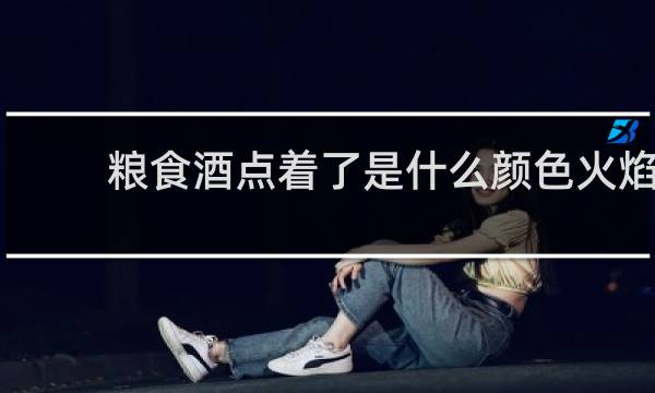 粮食酒点着了是什么颜色火焰
