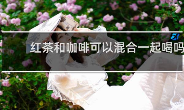 红茶和咖啡可以混合一起喝吗