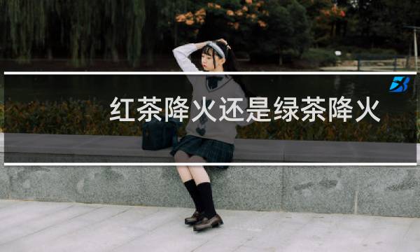 红茶降火还是绿茶降火