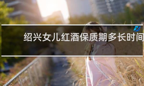 绍兴女儿红酒保质期多长时间