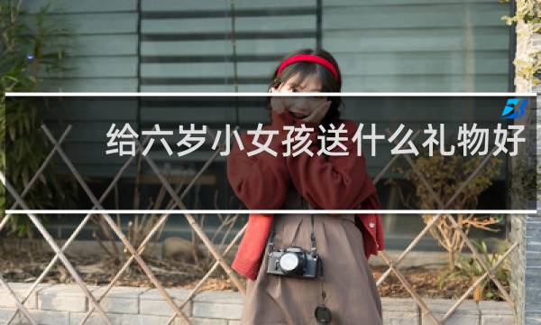 给六岁小女孩送什么礼物好