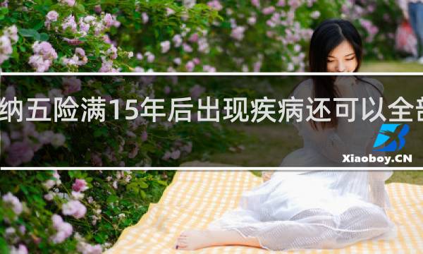 缴纳五险满15年后出现疾病还可以全部报销吗