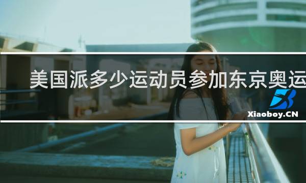 美国派多少运动员参加东京奥运会
