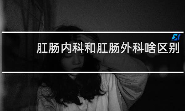 肛肠内科和肛肠外科啥区别