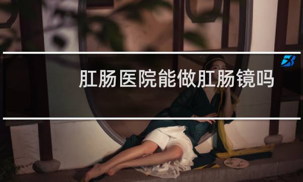 肛肠医院能做肛肠镜吗