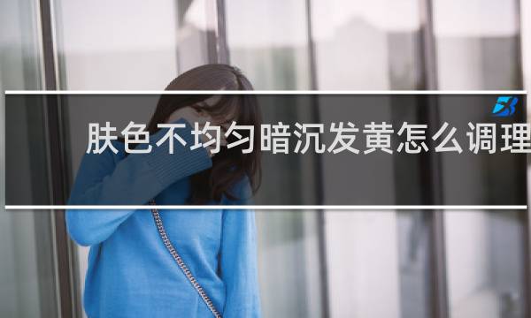 肤色不均匀暗沉发黄怎么调理