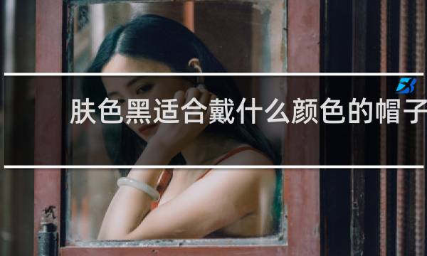 肤色黑适合戴什么颜色的帽子