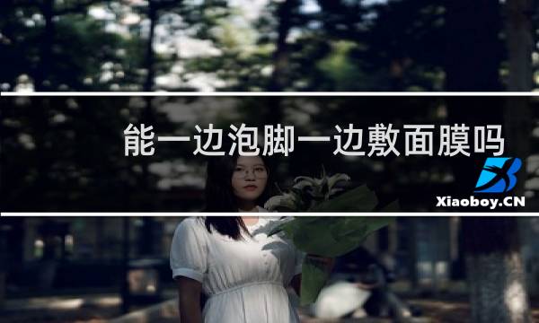 能一边泡脚一边敷面膜吗