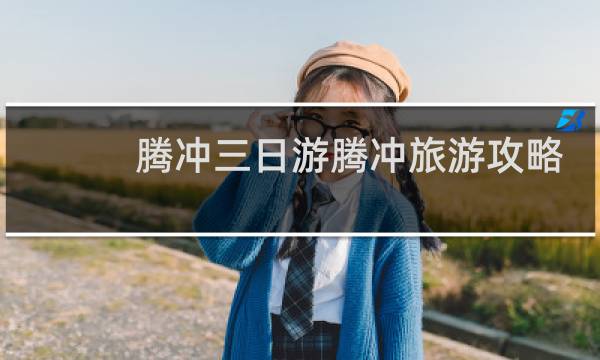 腾冲三日游腾冲旅游攻略