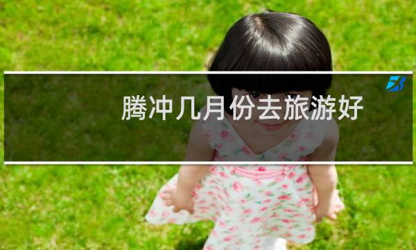 腾冲几月份去旅游好