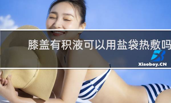 膝盖有积液可以用盐袋热敷吗