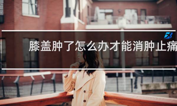 膝盖肿了怎么办才能消肿止痛