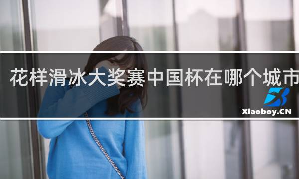花样滑冰大奖赛中国杯在哪个城市举行