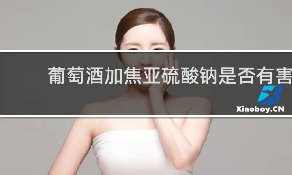 葡萄酒加焦亚硫酸钠是否有害