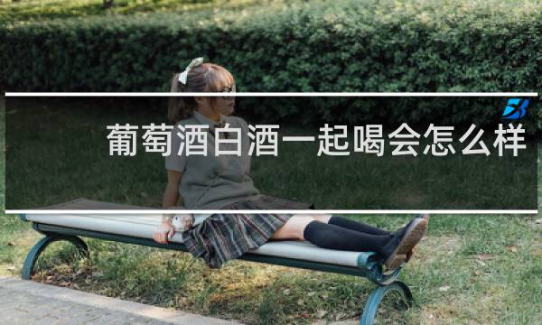葡萄酒白酒一起喝会怎么样
