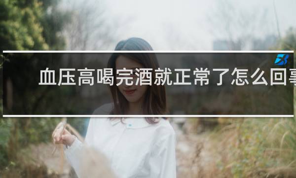 血压高喝完酒就正常了怎么回事