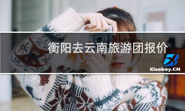 衡阳去云南旅游团报价