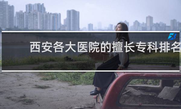西安各大医院的擅长专科排名