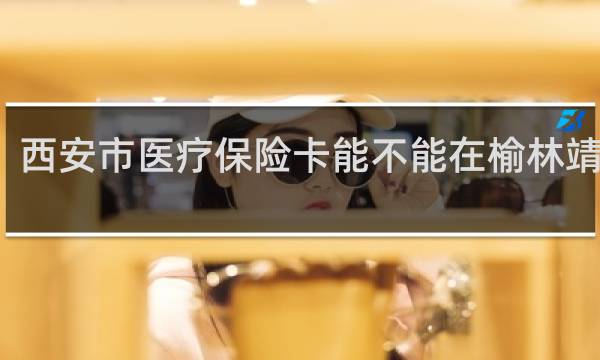 西安市医疗保险卡能不能在榆林靖边用