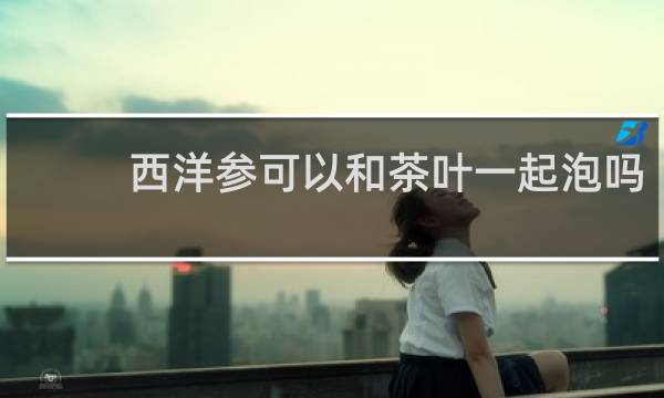 西洋参可以和茶叶一起泡吗