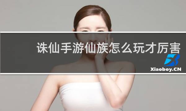 诛仙手游仙族怎么玩才厉害