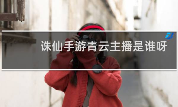 诛仙手游青云主播是谁呀