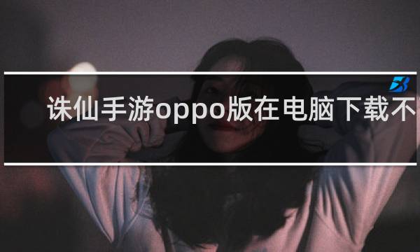 诛仙手游oppo版在电脑下载不了