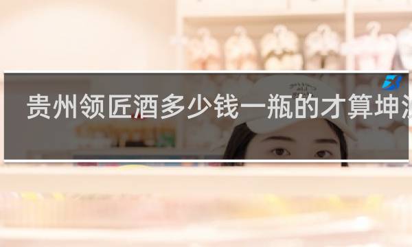 贵州领匠酒多少钱一瓶的才算坤沙酒