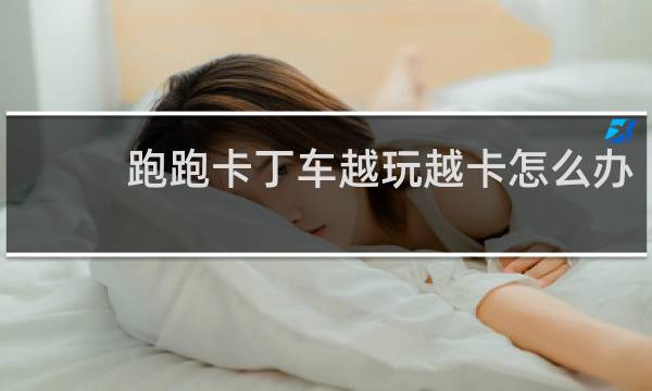 跑跑卡丁车越玩越卡怎么办