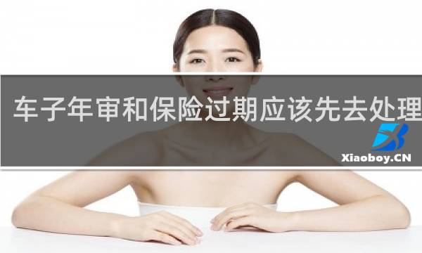 车子年审和保险过期应该先去处理哪个