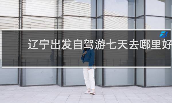 辽宁出发自驾游七天去哪里好