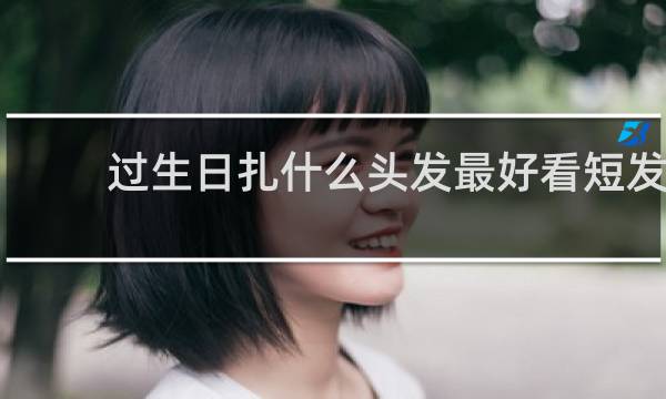 过生日扎什么头发最好看短发