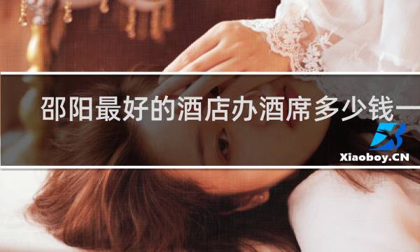 邵阳最好的酒店办酒席多少钱一桌