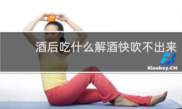 酒后吃什么解酒快吹不出来