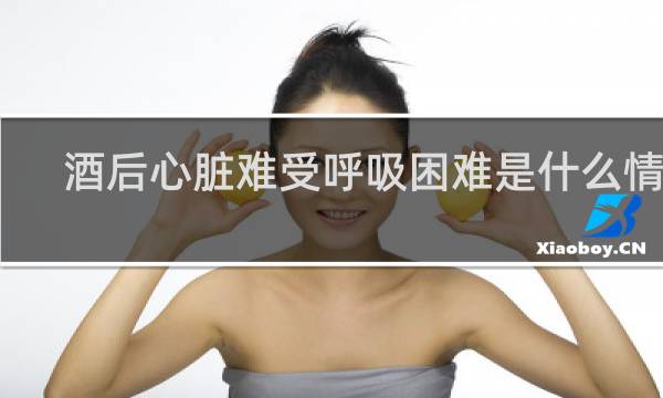酒后心脏难受呼吸困难是什么情况