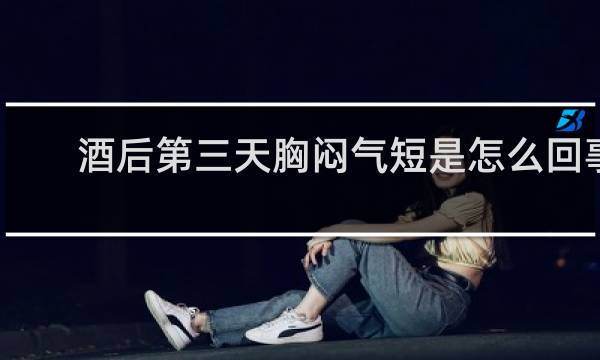 酒后第三天胸闷气短是怎么回事