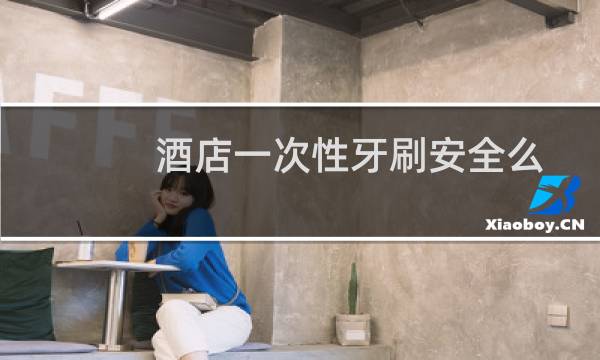 酒店一次性牙刷安全么